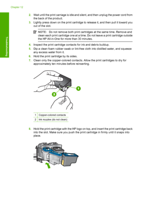 Page 2052.Wait until the print carriage is idle and silent, and then unplug the power cord from 
the back of the product. 
3. Lightly press down on the print cartridge to release it, and then pull it toward you 
out of the slot.
NOTE: Do not remove both print cartridges at the same time. Remove and 
clean each print cartridge one at a time. Do not leave a print cartridge outside
the HP All-in-One for more than 30 minutes.
4. Inspect the print cartridge contacts for ink and debris buildup. 
5. Dip a clean foam...