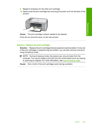 Page 2069.Repeat if necessary for the other print cartridge. 
10. Gently close the print cartridge door and plug the power cord into the back of the 
product.
Cause: The print cartridge contacts needed to be cleaned. 
If this did not solve the issue, try the next solution.
Solution 3: Replace the print cartridges
Solution: Replace the print cartridges that are experiencing the problem. If only one 
of the print cartridges is experiencing the problem, you can also remove it and print
using ink-backup mode.
NOTE:...