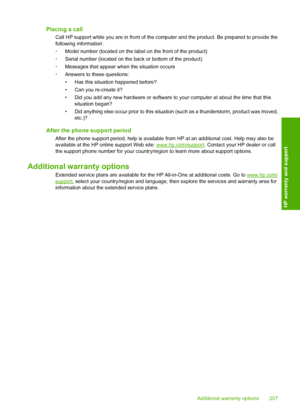 Page 210Placing a call
Call HP support while you are in front of the computer and the product. Be prepared to provide the 
following information: 
• Model number (located on the label on the front of the product) 
• Serial number (located on the back or bottom of the product) 
• Messages that appear when the situation occurs 
• Answers to these questions: 
• Has this situation happened before? 
• Can you re-create it? 
• Did you add any new hardware or software to your computer at about the time that this...