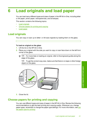 Page 246 Load originals and load paper
You can load many different types and sizes of paper in the HP All-in-One, including letter 
or A4 paper, photo paper, transparencies, and envelopes. 
This section contains the following topics:
•Load originals 
•Choose papers for printing and copying 
•Load paper
Load originals
You can copy or scan up to letter- or A4-size originals by loading them on the glass.
To load an original on the glass
1. Lift the lid on the HP All-in-One. 
2. Place your original with the side...