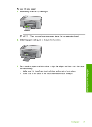 Page 28To load full-size paper 
1. Flip the tray extender up toward you.
NOTE:When you use legal-size paper, leave the tray extender closed.
2.Slide the paper-width guide to its outermost position.
3.Tap a stack of paper on a flat surface to align the edges, and then check the paper 
for the following: 
• Make sure it is free of rips, dust, wrinkles, and curled or bent edges.
• Make sure all the paper in the stack are the same size and type.
Load paper 25
Load originals and load paper
 