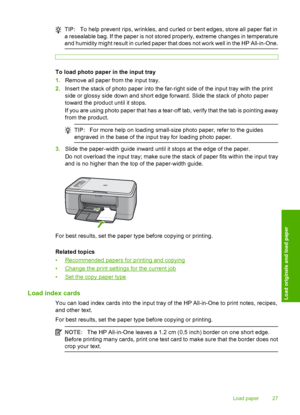 Page 30TIP:To help prevent rips, wrinkles, and curled or bent edges, store all paper flat in 
a resealable bag. If the paper is not stored properly, extreme changes in temperature 
and humidity might result in curled paper that does not work well in the HP All-in-One.
To load photo paper in the input tray 
1. Remove all paper from the input tray. 
2. Insert the stack of photo paper into the far-right side of the input tray with the print 
side or glossy si de down and short edge forward. Slide the stack of...