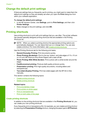 Page 39Change the default print settings
If there are settings that you frequently use for printing, you might want to make them the 
default print settings so they are already set when you open the  Print dialog box from 
within your software application. 
To change the default print settings 
1. In the HP Solution Center, click Settings, point to Print Settings, and then click 
Printer Settings . 
2. Make changes to the print settings, and click OK.
Printing shortcuts
Use printing shortcuts to print with...