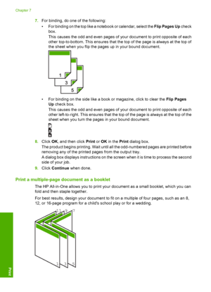 Page 457.For binding, do one of the following: 
• For binding on the top like a notebook or calendar, select the  Flip Pages Up check 
box. 
This causes the odd and even pages of your document to print opposite of each 
other top-to-bottom. This ensures that the top of the page is always at the top of 
the sheet when you flip the pages up in your bound document.
• For binding on the side like a book or magazine, click to clear the  Flip Pages 
Up  check box. 
This causes the odd and even pages of your document...