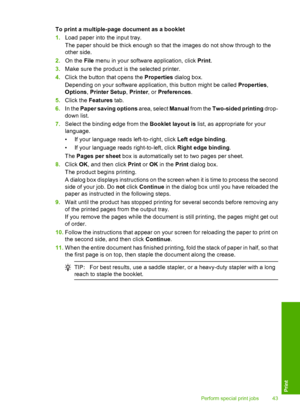 Page 46To print a multiple-page document as a booklet 
1. Load paper into the input tray. 
The paper should be thick enough so that the images do not show through to the 
other side. 
2. On the File menu in your software application, click Print. 
3. Make sure the product is the selected printer. 
4. Click the button that opens the Properties dialog box. 
Depending on your software application, this button might be called  Properties, 
Options , Printer Setup, Printer, or Preferences. 
5. Click the Features...