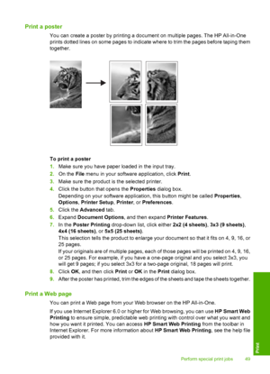 Page 52Print a poster
You can create a poster by printing a document on multiple pages. The HP All-in-One 
prints dotted lines on some pages to indicate where to trim the pages before taping them 
together.
To print a poster 
1. Make sure you have paper loaded in the input tray. 
2. On the File menu in your software application, click Print. 
3. Make sure the product is the selected printer. 
4. Click the button that opens the Properties dialog box. 
Depending on your software application, this button might be...