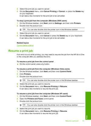 Page 544.Select the print job you want to cancel. 
5. On the Document menu, click Cancel Printing or Cancel, or press the Delete key 
on your keyboard. 
It can take a few moments for the print job to be cancelled. 
To stop a print job from the computer (Windows 2000 users) 
1. On the Windows taskbar, click Start, point to Settings, and then click Printers. 
2. Double-click the product icon.
TIP:You can also double-click the printer icon in the Windows taskbar.
3.Select the print job you want to cancel. 
4. On...