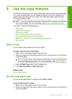 Page 568 Use the copy features
The HP All-in-One allows you to produce high-quality color and black-and-white copies 
on a variety of paper types. You can enlarge or reduce the size of an original to fit a
specific paper size, adjust the copy quality, and make high-quality copies of photos, 
including borderless copies.
NOTE: If you are using the product with a Windows 2000 computer, some features 
may not be available. For more information, see Notice to Windows 2000 users .
This section contains the following...