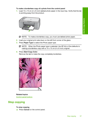 Page 60To make a borderless copy of a photo from the control panel 
1. Load 10 x 15 cm (4 x 6 inch) tabbed photo paper in the input tray. Verify that the tab 
is pointing away from the product.
NOTE: To make a borderless copy, you must use tabbed photo paper.
2.Load your original print side down on the left front corner of the glass. 
3. Press Paper Type to select the Photo paper type.
NOTE:When the Photo paper type is selected, the HP All-in-One defaults to 
making a borderless copy with a 10  x 15 cm (4 x 6...