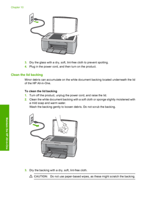 Page 673.Dry the glass with a dry, soft, lint-free cloth to prevent spotting. 
4. Plug in the power cord, and then turn on the product.
Clean the lid backing
Minor debris can accumulate on the white document backing located underneath the lid 
of the HP All-in-One. 
To clean the lid backing 
1. Turn off the product, unplug the power cord, and raise the lid. 
2. Clean the white document backing with a soft cloth or sponge slightly moistened with 
a mild soap and warm water. 
Wash the backing gently to loosen...