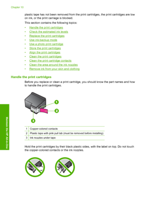 Page 69plastic tape has not been removed from the print cartridges, the print cartridges are low 
on ink, or the print carriage is blocked. 
This section contains the following topics: 
•Handle the print cartridges 
•Check the estimated ink levels
•Replace the print cartridges
•Use ink-backup mode 
•Use a photo print cartridge 
•Store the print cartridges
•Align the print cartridges 
•Clean the print cartridges 
•Clean the print cartridge contacts
•Clean the area around the ink nozzles
•Remove ink from y our...