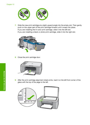 Page 737.Slide the new print cartridge at a slight upward angle into the empty slot. Then gently 
push on the upper part of the print cartridge forward until it snaps into place. 
If you are installing the tri-color print cartridge, slide it into the left slot.
If you are installing a black or photo print cartridge, slide it into the right slot.
8. Close the print cartridge door.
9.After the print cartridge alignment sheet prints, load it on the left front corner of the 
glass with the top of the page to the...