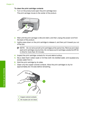 Page 79To clean the print cartridge contacts 
1. Turn on the product and open the print cartridge door. 
The print carriage moves to the center of the product.
2. Wait until the print carriage is idle and silent, and then unplug the power cord from 
the back of the product. 
3. Lightly press down on the print cartridge to release it, and then pull it toward you out 
of the slot.
NOTE: Do not remove both print cartridges at the same time. Remove and clean 
each print cartridge one at a time. Do not leave a print...