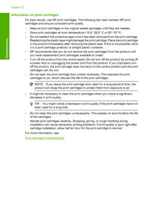 Page 97Information on print cartridges
For best results, use HP print cartridges. The following tips help maintain HP print 
cartridges and ensure consistent print quality. 
• Keep all print cartridges in the original sealed packages until they are needed. 
• Store print cartridges at room temperature (15.6°-26.6° C or 60°-78° F). 
• Do not reattach the protective tape once it has been removed from the print cartridge. 
Reattaching the plastic tape might damage the print cartridge. Place the print cartridge
in...