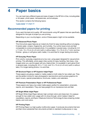 Page 24
4 Paper basics
You can load many different types and sizes of paper in the HP All-in-One, including letter
or A4 paper, photo paper, transparencies, and envelopes.
This section contains the following topics:
“
Load media” on page 23
Recommended papers for printing
If you want the best print quality, HP recommends using HP papers that are specifically
designed for the type of project you are printing.
Depending on your country/region, some of these papers might not be available.
HP Advanced Photo Paper...