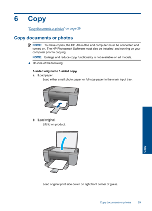 Page 32
6Copy
“Copy documents or photos” on page 29
Copy documents or photos
NOTE:To make copies, the HP All-in-One and computer must be connected and
turned on. The HP Photosmart Software must also be installed and running on your
computer prior to copying.
NOTE: Enlarge and reduce copy functionality is not available on all models.
▲Do one of the following:
1-sided original to 1-sided copy
a. Load paper.
 Load either small photo paper or full-size paper in the main input tray.
b. Load original.
 Lift lid on...