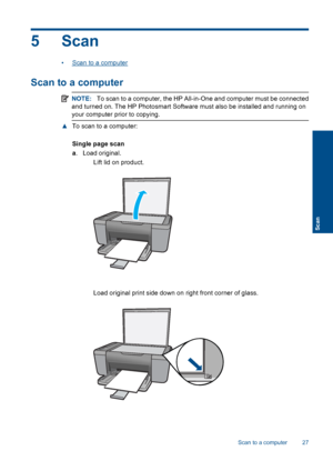 Page 30
5 Scan
•Scan to a computer
Scan to a computer
NOTE:To scan to a computer, the HP All-in-One and computer must be connected
and turned on. The HP Photosmart Software must also be installed and running on
your computer prior to copying.
▲ To scan to a computer:
Single page scan
a. Load original.
 Lift lid on product.
 Load original print side down on right front corner of glass.
Scan to a computer 27
Scan
 