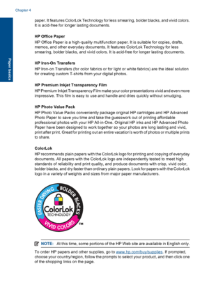 Page 25
paper. It features ColorLok Technology for less smearing, bo lder blacks, and vivid colors.
It is acid-free for longer lasting documents.
HP Office Paper
HP Office Paper is a high-quality multifunction paper. It is suitable for copies, drafts,
memos, and other everyday documents. It features ColorLok Technology for less
smearing, bolder blacks, and vivid colors. It is acid-free for longer lasting documents.
HP Iron-On Transfers
HP Iron-on Transfers (for color fabrics or for light or white fabrics) are...