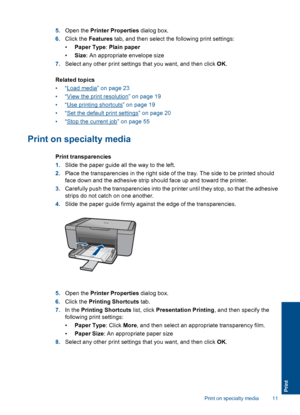 Page 14
5.Open the  Printer Properties  dialog box.
6. Click the  Features  tab, and then select the following print settings:
• Paper Type : Plain paper
• Size : An appropriate envelope size
7. Select any other print settings that you want, and then click  OK.
Related topics
•“
Load media” on page 23
•“
View the print resolution” on page 19
•“
Use printing shortcuts” on page 19
•“
Set the default print settings” on page 20
•“
Stop the current job” on page 55
Print on specialty media
Print transparencies
1....