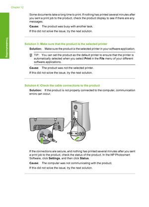 Page 123Some documents take a long time to print. If nothing has printed several minutes after 
you sent a print job to the product, check the product display to see if there are any 
messages. 
Cause: The product was busy with another task. 
If this did not solve the issue, try the next solution.
Solution 3: Make sure that the product is the selected printer
Solution: Make sure the product is the selected printer in your software application.
TIP:You can set the product as the default printer to ensure that the...