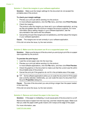 Page 127Solution 1: Check the margins in your software application 
Solution: Make sure the margin settings for the document do not exceed the 
printable area of the product. 
To check your margin settings 
1. Preview your print job before sending it to the product. 
In most software a pplications, click the File menu, and then click Print Preview. 
2. Check the margins. 
The product uses the margins you have set in your software application, as long 
as they are greater than the minimum margins the product...