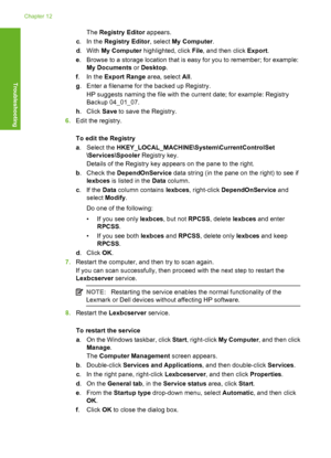 Page 151The Registry Editor appears. 
c . In the Registry Editor, select My Computer. 
d .With My Computer highlighted, click File, and then click Export. 
e . Browse to a storage location that is easy for you to remember; for example: 
My Documents  or Desktop. 
f . In the Export Range area, select All. 
g . Enter a filename for the backed up Registry. 
HP suggests naming the file with the current date; for example: Registry 
Backup 04_01_07. 
h . Click Save to save the Registry. 
6. Edit the registry. 
To edit...