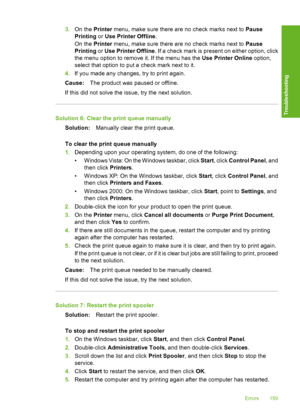 Page 1623.On the Printer menu, make sure there are no check marks next to Pause 
Printing  or Use Printer Offline. 
On the  Printer menu, make sure there are no check marks next to Pause 
Printing  or Use Printer Offline. If a check mark is present on either option, click 
the menu option to remove it. If the menu has the  Use Printer Online option, 
select that option to put  a check mark next to it. 
4. If you made any changes, try to print again. 
Cause: The product was paused or offline. 
If this did not...