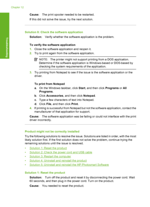 Page 163Cause:The print spooler needed to be restarted. 
If this did not solve the issue, try the next solution.
Solution 8: Check the software application
Solution: Verify whether the software application is the problem. 
To verify the software application 
1. Close the software application and reopen it. 
2. Try to print again from the software application.
NOTE:The printer might not support printing from a DOS application. 
Determine if the software application is Windows-based or DOS-based by 
checking the...