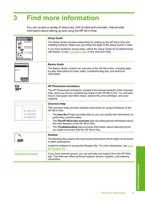 Page 183 Find more information
You can access a variety of resources, both printed and onscreen, that provide 
information about setting up and using the HP All-in-One.
Setup Guide 
The Setup Guide provides instructions  for setting up the HP All-in-One and installing software. Make sure you follow the steps in the Setup Guide in order. 
If you have problems during setup, check the Setup Guide for troubleshooting information, or see Troubleshooting  in this onscreen Help.
Basics Guide 
The Basics Guide contains...