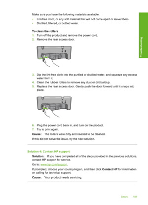 Page 184Make sure you have the following materials available: 
• Lint-free cloth, or any soft material that will not come apart or leave fibers. 
• Distilled, filtered, or bottled water. 
To clean the rollers 
1. Turn off the product and remove the power cord. 
2. Remove the rear access door.
3.Dip the lint-free cloth into the purified or distilled water, and squeeze any excess 
water from it. 
4. Clean the rubber rollers to remove any dust or dirt buildup. 
5. Replace the rear access door. Gently push the door...