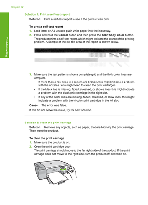 Page 191Solution 1: Print a self-test report 
Solution: Print a self-test report to see if the product can print. 
To print a self-test report 
1. Load letter or A4 unused plain white paper into the input tray. 
2. Press and hold the Cancel button and then press the Start Copy Color button. 
The product prints a self-test report, which  might indicate the source of the printing 
problem. A sample of the ink test area of the report is shown below.
3. Make sure the test patterns show a complete grid and the thick...