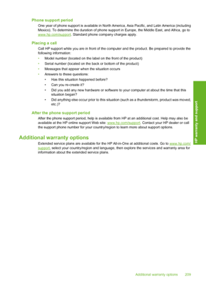 Page 212Phone support period
One year of phone support is available in North America, Asia Pacific, and Latin America (including 
Mexico). To determine the duration of phone supp ort in Europe, the Middle East, and Africa, go towww.hp.com/support. Standard phone company charges apply.
Placing a call
Call HP support while you are in front of the computer and the product. Be prepared to provide the 
following information: 
• Model number (located on the label on the front of the product) 
• Serial number (located...