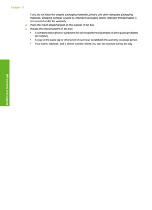 Page 215If you do not have the original packaging materials, please use other adequate packaging 
materials. Shipping damage c aused by improper packaging and/or improper transportation is 
not covered under the warranty. 
2. Place the return shipping label on the outside of the box. 
3. Include the following items in the box: 
• A complete description of symptoms for servic e personnel (samples of print quality problems are helpful). 
• A copy of the sales slip or other proof of  purchase to establish the...
