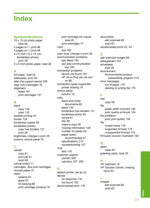 Page 224Index
Symbols/Numerics
10 x 15 cm photo paper 
load 26
2 pages on 1, print 46
4 pages on 1, print 46
4 x 6 inch (10 x 15 cm)
borderless photos
print 38
4 x 6 inch photo paper, load 26
A
A4 paper, load 24
addresses, print 49
after the support period 209
align print cartridges 76 
alignment 
failed 191 
print cartridges 191
B
blank
copy 130
scan 133 
booklet printing 43 
border 129 
borderless copies 59
borderless photos
copy has borders 131
print 38
brightness, change in print 35
buttons, control panel...