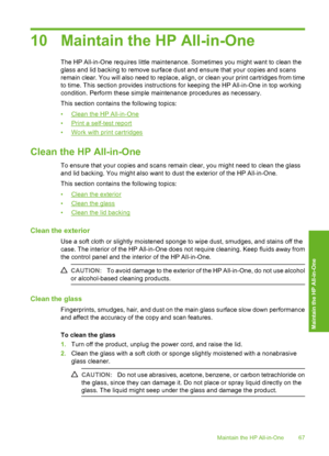 Page 7010 Maintain the HP All-in-One
The HP All-in-One requires little maintenance. Sometimes you might want to clean the 
glass and lid backing to remove surface dust and ensure that your copies and scans
remain clear. You will also need to replace, align, or clean your print cartridges from time 
to time. This section provides instructions for keeping the HP All-in-One in top working
condition. Perform these simple maintenance procedures as necessary. 
This section contains the following topics:
•Clean the HP...