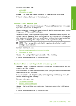 Page 106For more information, see: 
•Load paper 
•Information on paper 
Cause: The paper was loaded incorrectly, or it was wrinkled or too thick. 
If this did not solve the issue, try the next solution.
Solution 3: Check the paper type 
Solution: HP recommends that you use HP Advanced Papers or any other paper 
type that is appropriate for the product. 
Always make sure the paper you are printing on is flat. For best results when printing 
images, use HP Advanced Photo Paper. 
Store photo media in its original...