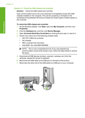 Page 153Solution 11: Check the USB chipset and controller 
Solution: Check the USB chipset and controller. 
Scan communication errors can occur because of compatibility issues with USB 
chipsets installed on the  computer. This can be caused by a mismatch in the 
handshake timing between HP product chipset and certain types of USB chipsets on
the computer. 
To check the USB chipset and controller 
1. On the Windows taskbar, click Start, right-click My Computer, and then click 
Properties . 
2. Click the Hardware...