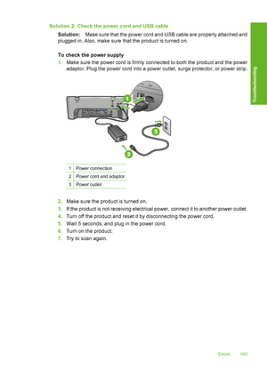 Page 168Solution 2: Check the power cord and USB cable 
Solution: Make sure that the power cord and USB cable are properly attached and 
plugged in. Also, make sure that the product is turned on. 
To check the power supply 
1. Make sure the power cord is firmly connected to both the product and the power 
adaptor. Plug the power cord into a power outlet, surge protector, or power strip.
1Power connection
2Power cord and adaptor
3Power outlet
2. Make sure the product is turned on. 
3. If the product is not...