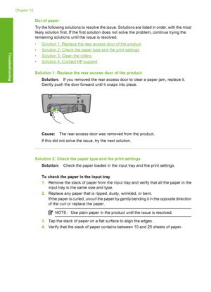 Page 181Out of paper 
Try the following solutions to resolve the issue. Solutions are listed in order, with the most 
likely solution first. If the first solution does not solve the problem, continue trying the 
remaining solutions until the issue is resolved. 
•Solution 1: Replace the rear access door of the product 
•Solution 2: Check the paper type and the print settings 
•Solution 3: Clean the rollers 
•Solution 4: Contact HP support 
Solution 1: Replace the rear access door of the product 
Solution: If you...