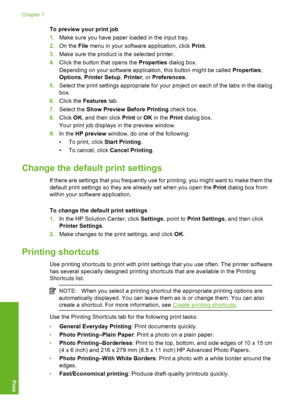 Page 39To preview your print job 
1. Make sure you have paper loaded in the input tray. 
2. On the File menu in your software application, click Print. 
3. Make sure the product is the selected printer. 
4. Click the button that opens the Properties dialog box. 
Depending on your software application, this button might be called  Properties, 
Options , Printer Setup, Printer, or Preferences. 
5. Select the print settings appropriate for your project on each of the tabs in the dialog 
box. 
6. Click the Features...