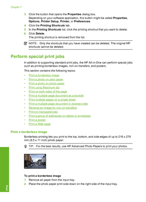 Page 413.Click the button that opens the Properties dialog box. 
Depending on your software application, this button might be called  Properties, 
Options , Printer Setup, Printer, or Preferences. 
4. Click the Printing Shortcuts tab. 
5. In the Printing Shortcuts list, click the printing shortcut that you want to delete. 
6. Click Delete. 
The printing shortcut is removed from the list.
NOTE: Only the shortcuts that you have created can be deleted. The original HP 
shortcuts cannot be deleted.
Perform special...