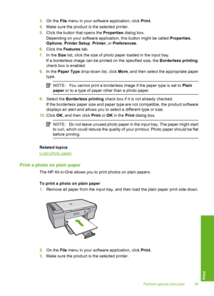 Page 423.On the File menu in your software application, click Print. 
4. Make sure the product is the selected printer. 
5. Click the button that opens the Properties dialog box. 
Depending on your software application, this button might be called  Properties, 
Options , Printer Setup, Printer, or Preferences. 
6. Click the Features tab. 
7. In the Size list, click the size of photo paper loaded in the input tray. 
If a borderless image can be printed on the specified size, the  Borderless printing 
check box...