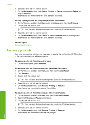 Page 554.Select the print job you want to cancel. 
5. On the Document menu, click Cancel Printing or Cancel, or press the Delete key 
on your keyboard. 
It can take a few moments for the print job to be cancelled. 
To stop a print job from the computer (Windows 2000 users) 
1. On the Windows taskbar, click Start, point to Settings, and then click Printers. 
2. Double-click the product icon.
TIP:You can also double-click the printer icon in the Windows taskbar.
3.Select the print job you want to cancel. 
4. On...