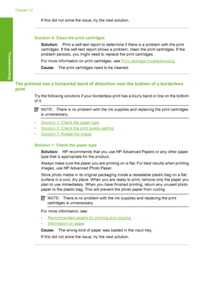 Page 109If this did not solve the issue, try the next solution.
Solution 4: Clean the print cartridges 
Solution: Print a self-test report to determine if there is a problem with the print 
cartridges. If the self-test report shows a problem, clean the print cartridges. If the
problem persists, you might need to replace the print cartridges. 
For more information on  print cartridges, see Print cartridge troubleshooting. 
Cause: The print cartridges need to be cleaned.
The printout has a horizontal band of...