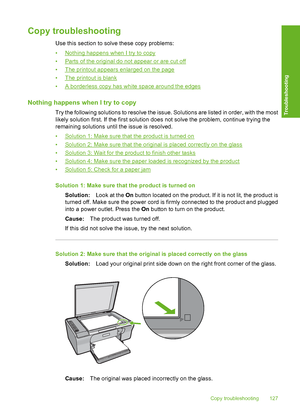 Page 130Copy troubleshooting
Use this section to solve these copy problems: 
•Nothing happens when I try to copy 
•Parts of the original do not appear or are cut off
•The printout appears enlarged on the page 
•The printout is blank 
•A borderless copy has white space around the edges
Nothing happens when I try to copy
Try the following solutions to resolve the issue. Solutions are listed in order, with the most 
likely solution first. If the first solution does not solve the problem, continue trying the...