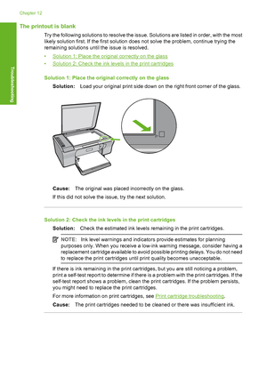 Page 133The printout is blank
Try the following solutions to resolve the issue. Solutions are listed in order, with the most 
likely solution first. If the first solution does not solve the problem, continue trying the 
remaining solutions until the issue is resolved. 
•Solution 1: Place the original correctly on the glass 
•Solution 2: Check the ink levels in the print cartridges 
Solution 1: Place the original correctly on the glass 
Solution: Load your original print side down on the right front corner of the...