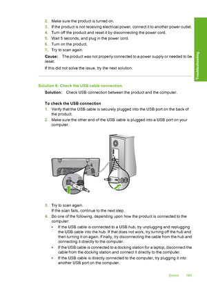 Page 1482.Make sure the product is turned on. 
3. If the product is not receiving electrical power, connect it to another power outlet. 
4. Turn off the product and reset it by disconnecting the power cord. 
5. Wait 5 seconds, and plug in the power cord. 
6. Turn on the product. 
7. Try to scan again. 
Cause: The product was not properly connected to a power supply or needed to be 
reset. 
If this did not solve the issue, try the next solution.
Solution 6: Check the USB cable connection
Solution: Check USB...