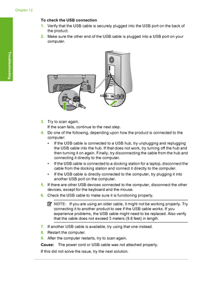 Page 175To check the USB connection 
1. Verify that the USB cable is securely plugged into the USB port on the back of 
the product. 
2. Make sure the other end of the USB cable is plugged into a USB port on your 
computer.
3. Try to scan again. 
If the scan fails, continue to the next step. 
4. Do one of the following, depending upon how the product is connected to the 
computer: 
• If the USB cable is connected to a USB hub, try unplugging and replugging 
the USB cable into the hub. If that does not work, try...