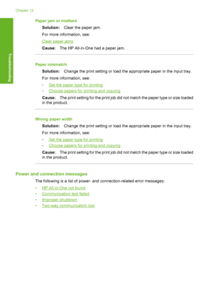 Page 185Paper jam or misfeed 
Solution: Clear the paper jam. 
For more information, see:
Clear paper jams 
Cause: The HP All-in-One had a paper jam.
Paper mismatch 
Solution: Change the print setting or load the appropriate paper in the input tray. 
For more information, see:
•Set the paper type for printing 
•Choose papers for printing and copying 
Cause: The print setting for the print job did not match the paper type or size loaded 
in the product.
Wrong paper width 
Solution: Change the print setting or load...