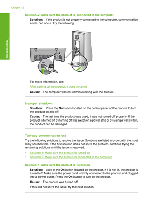 Page 187Solution 2: Make sure the product is connected to the computer 
Solution: If the product is not properly connected to the computer, communication 
errors can occur. Try the following:
For more information, see:
After setting up the product, it does not print 
Cause: The computer was not communicating with the product.
Improper shutdown 
Solution: Press the On button located on the control panel of the product to turn 
the product on and off. 
Cause: The last time the product was used, it was not turned...